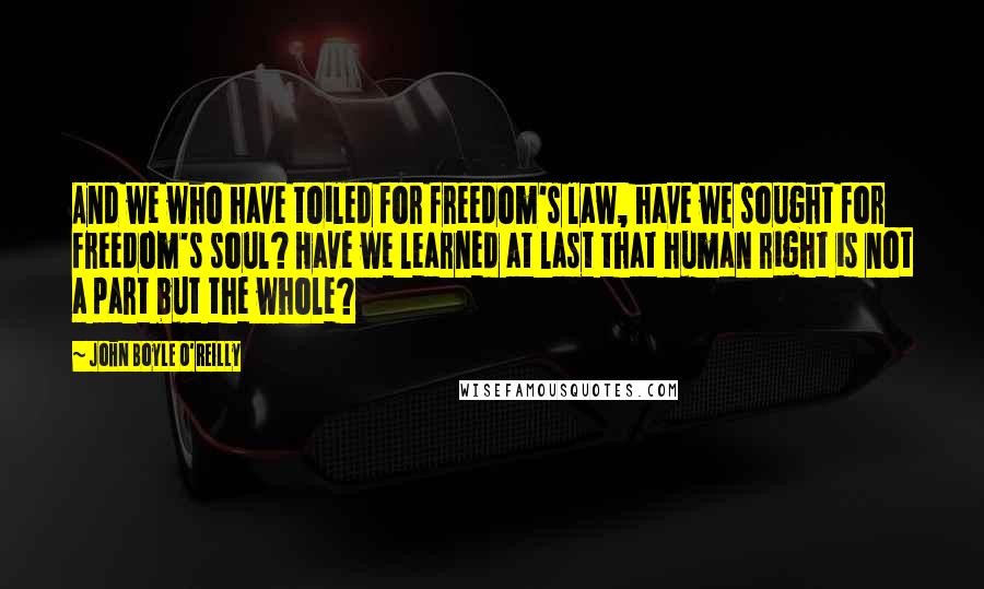 John Boyle O'Reilly Quotes: And we who have toiled for freedom's law, have we sought for freedom's soul? Have we learned at last that human right is not a part but the whole?