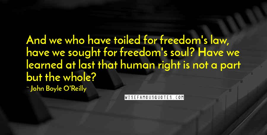 John Boyle O'Reilly Quotes: And we who have toiled for freedom's law, have we sought for freedom's soul? Have we learned at last that human right is not a part but the whole?