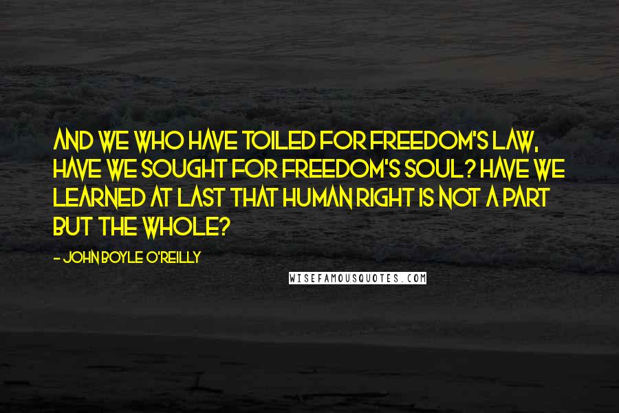 John Boyle O'Reilly Quotes: And we who have toiled for freedom's law, have we sought for freedom's soul? Have we learned at last that human right is not a part but the whole?