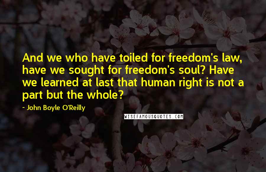 John Boyle O'Reilly Quotes: And we who have toiled for freedom's law, have we sought for freedom's soul? Have we learned at last that human right is not a part but the whole?