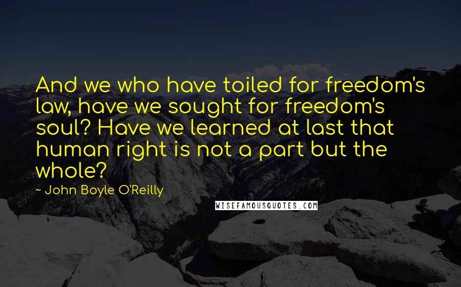 John Boyle O'Reilly Quotes: And we who have toiled for freedom's law, have we sought for freedom's soul? Have we learned at last that human right is not a part but the whole?