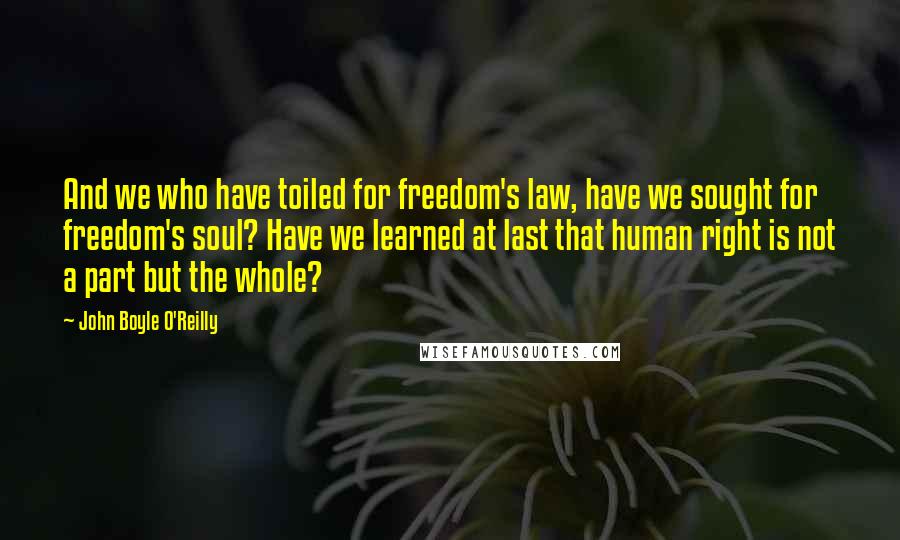 John Boyle O'Reilly Quotes: And we who have toiled for freedom's law, have we sought for freedom's soul? Have we learned at last that human right is not a part but the whole?