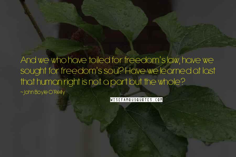 John Boyle O'Reilly Quotes: And we who have toiled for freedom's law, have we sought for freedom's soul? Have we learned at last that human right is not a part but the whole?