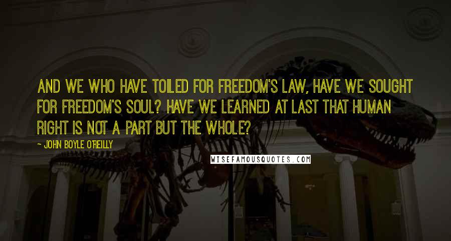 John Boyle O'Reilly Quotes: And we who have toiled for freedom's law, have we sought for freedom's soul? Have we learned at last that human right is not a part but the whole?