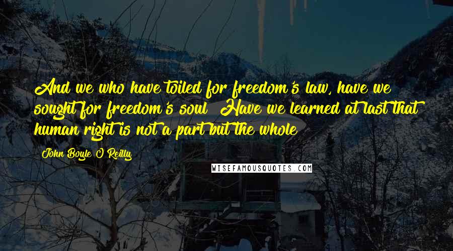 John Boyle O'Reilly Quotes: And we who have toiled for freedom's law, have we sought for freedom's soul? Have we learned at last that human right is not a part but the whole?