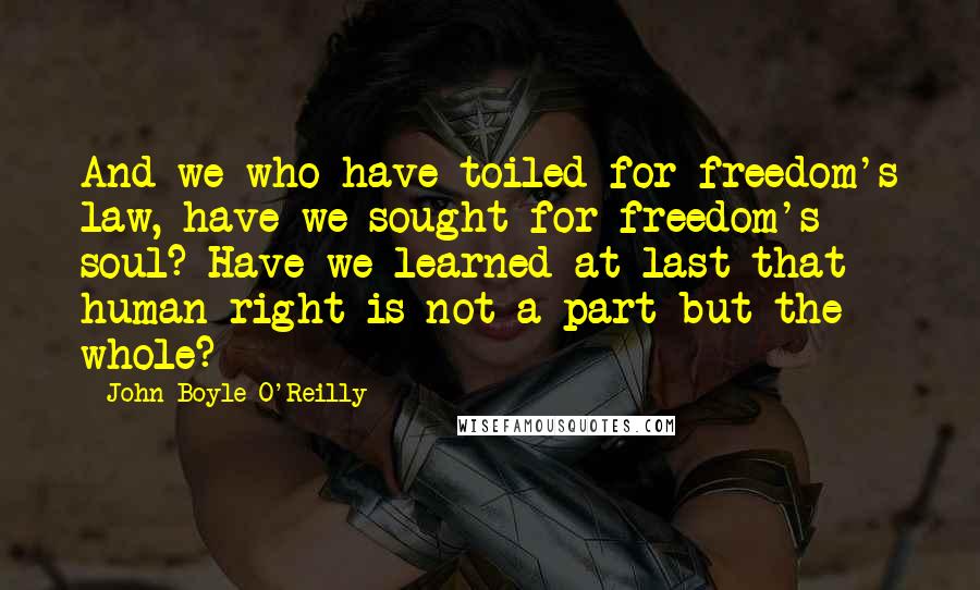 John Boyle O'Reilly Quotes: And we who have toiled for freedom's law, have we sought for freedom's soul? Have we learned at last that human right is not a part but the whole?