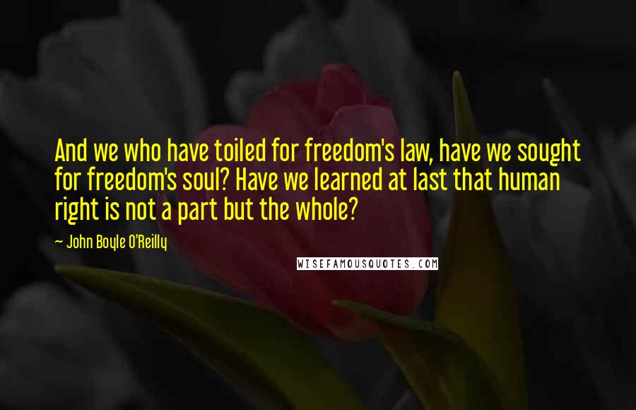 John Boyle O'Reilly Quotes: And we who have toiled for freedom's law, have we sought for freedom's soul? Have we learned at last that human right is not a part but the whole?