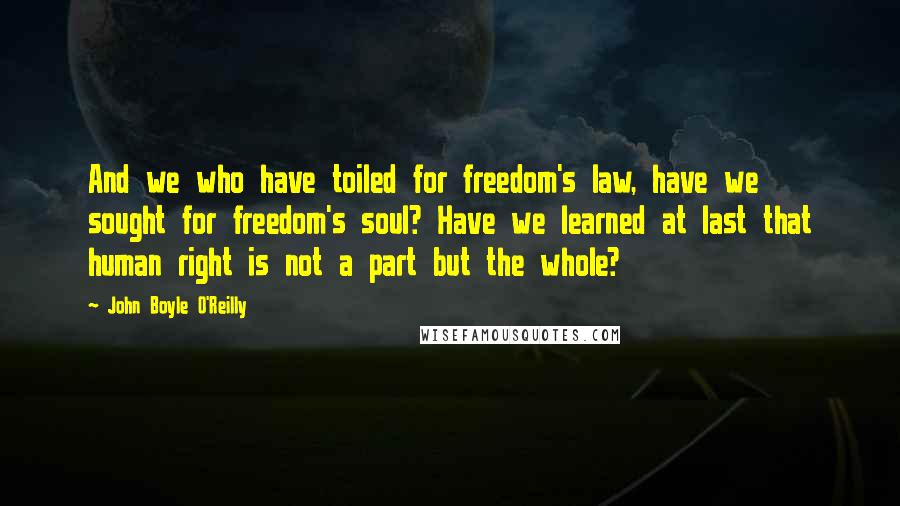 John Boyle O'Reilly Quotes: And we who have toiled for freedom's law, have we sought for freedom's soul? Have we learned at last that human right is not a part but the whole?