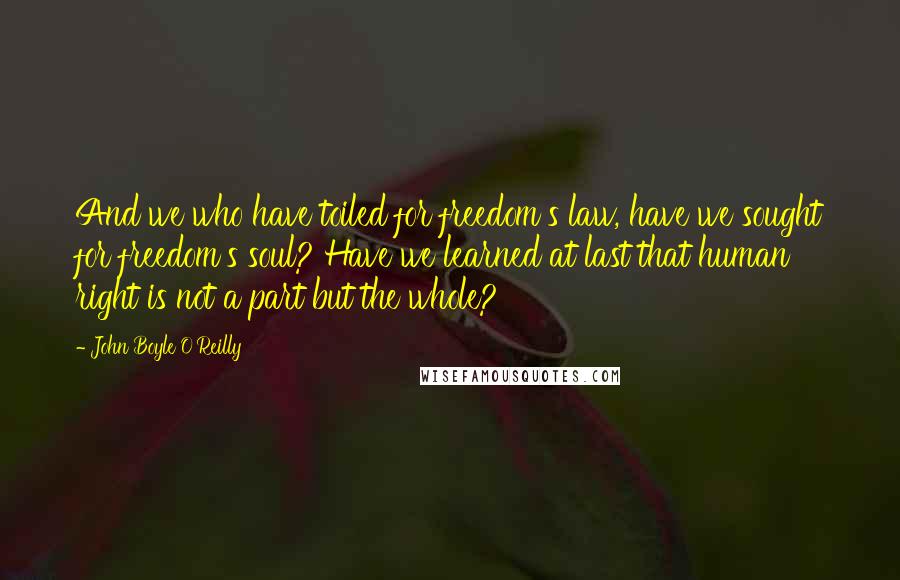 John Boyle O'Reilly Quotes: And we who have toiled for freedom's law, have we sought for freedom's soul? Have we learned at last that human right is not a part but the whole?