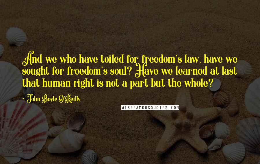 John Boyle O'Reilly Quotes: And we who have toiled for freedom's law, have we sought for freedom's soul? Have we learned at last that human right is not a part but the whole?