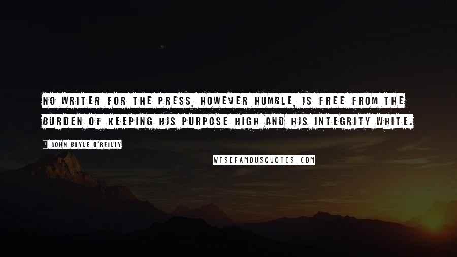 John Boyle O'Reilly Quotes: No writer for the press, however humble, is free from the burden of keeping his purpose high and his integrity white.