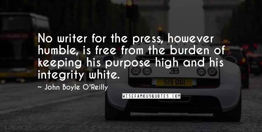 John Boyle O'Reilly Quotes: No writer for the press, however humble, is free from the burden of keeping his purpose high and his integrity white.