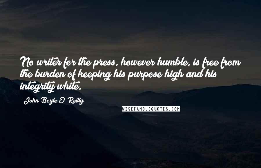 John Boyle O'Reilly Quotes: No writer for the press, however humble, is free from the burden of keeping his purpose high and his integrity white.