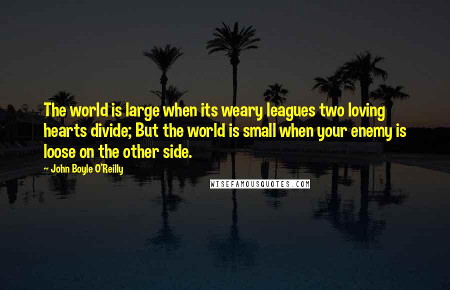 John Boyle O'Reilly Quotes: The world is large when its weary leagues two loving hearts divide; But the world is small when your enemy is loose on the other side.