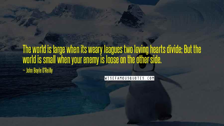 John Boyle O'Reilly Quotes: The world is large when its weary leagues two loving hearts divide; But the world is small when your enemy is loose on the other side.