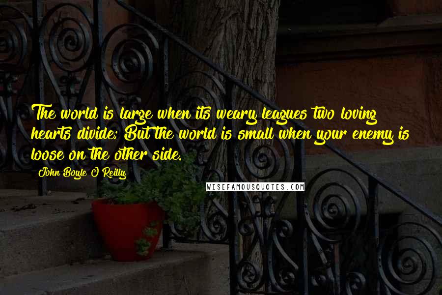 John Boyle O'Reilly Quotes: The world is large when its weary leagues two loving hearts divide; But the world is small when your enemy is loose on the other side.