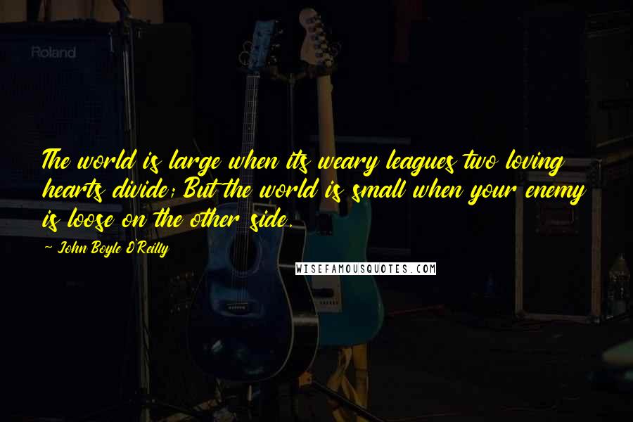 John Boyle O'Reilly Quotes: The world is large when its weary leagues two loving hearts divide; But the world is small when your enemy is loose on the other side.