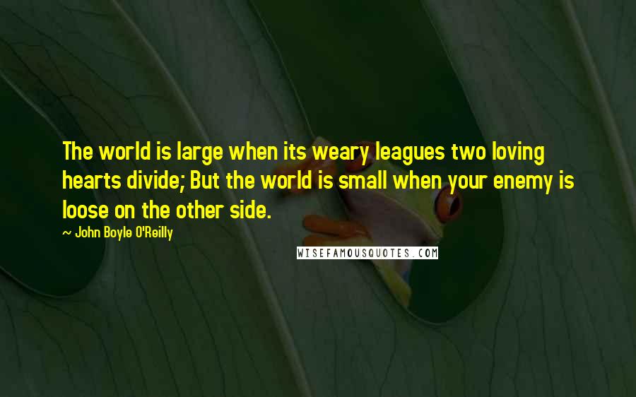 John Boyle O'Reilly Quotes: The world is large when its weary leagues two loving hearts divide; But the world is small when your enemy is loose on the other side.