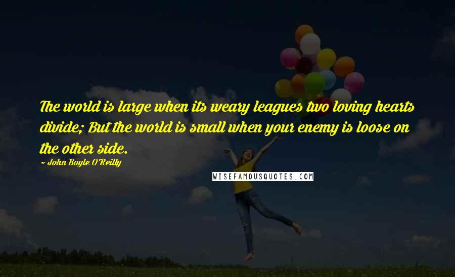 John Boyle O'Reilly Quotes: The world is large when its weary leagues two loving hearts divide; But the world is small when your enemy is loose on the other side.