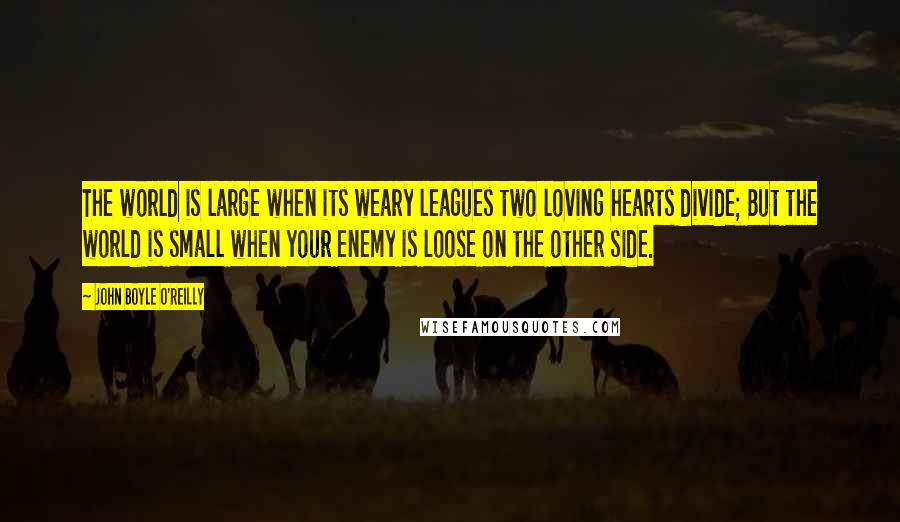 John Boyle O'Reilly Quotes: The world is large when its weary leagues two loving hearts divide; But the world is small when your enemy is loose on the other side.