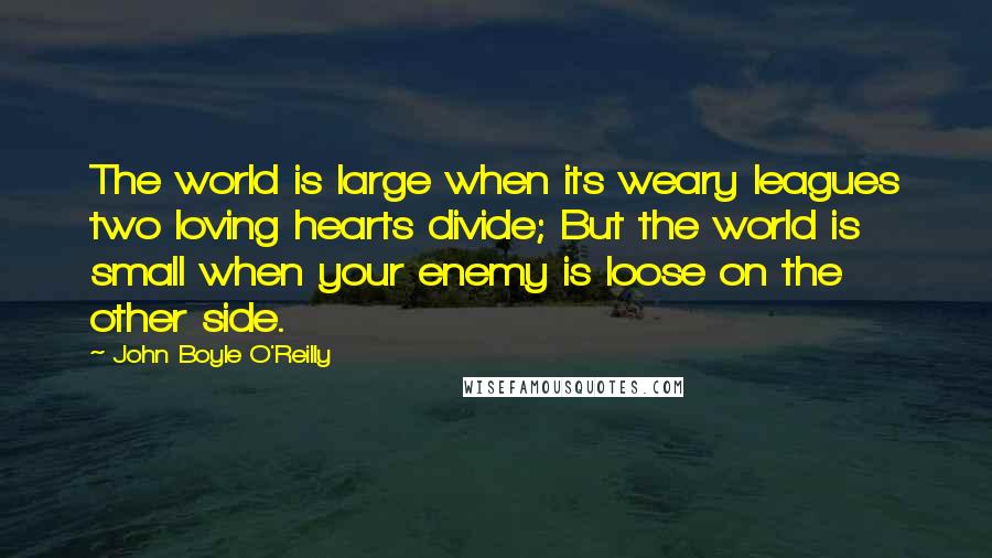John Boyle O'Reilly Quotes: The world is large when its weary leagues two loving hearts divide; But the world is small when your enemy is loose on the other side.