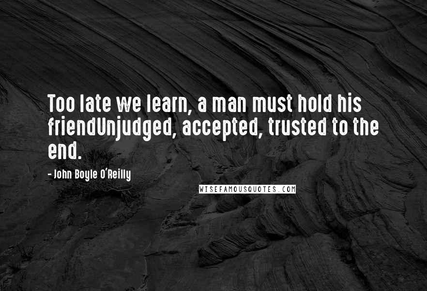 John Boyle O'Reilly Quotes: Too late we learn, a man must hold his friendUnjudged, accepted, trusted to the end.