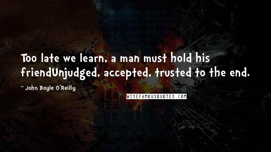 John Boyle O'Reilly Quotes: Too late we learn, a man must hold his friendUnjudged, accepted, trusted to the end.