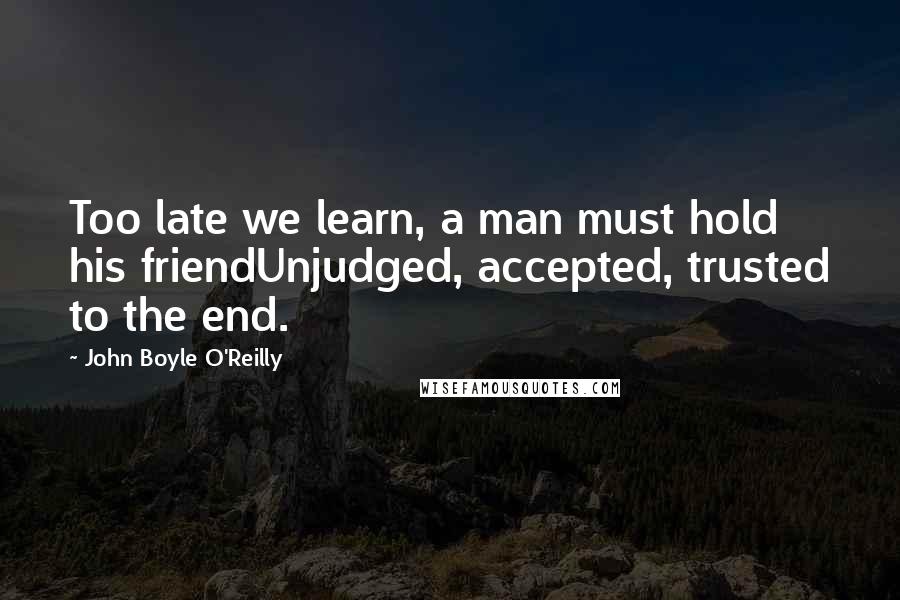 John Boyle O'Reilly Quotes: Too late we learn, a man must hold his friendUnjudged, accepted, trusted to the end.