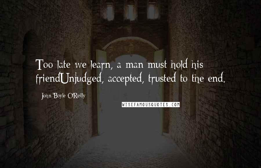 John Boyle O'Reilly Quotes: Too late we learn, a man must hold his friendUnjudged, accepted, trusted to the end.