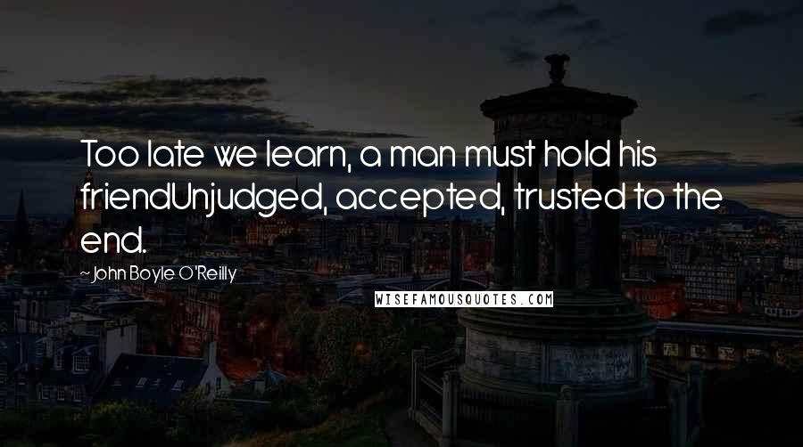 John Boyle O'Reilly Quotes: Too late we learn, a man must hold his friendUnjudged, accepted, trusted to the end.