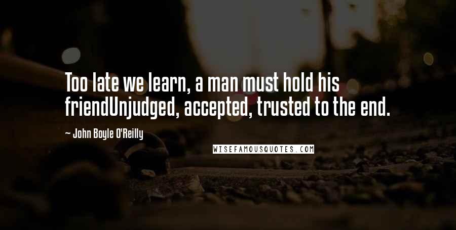 John Boyle O'Reilly Quotes: Too late we learn, a man must hold his friendUnjudged, accepted, trusted to the end.