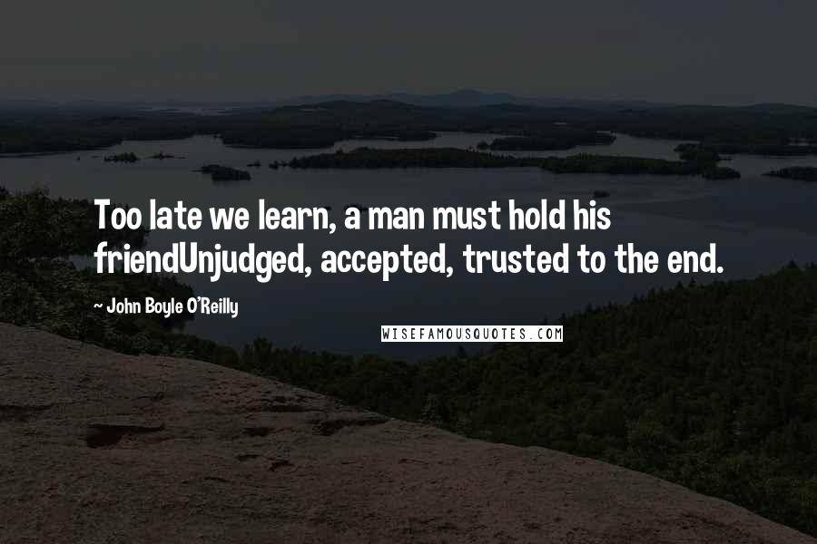 John Boyle O'Reilly Quotes: Too late we learn, a man must hold his friendUnjudged, accepted, trusted to the end.