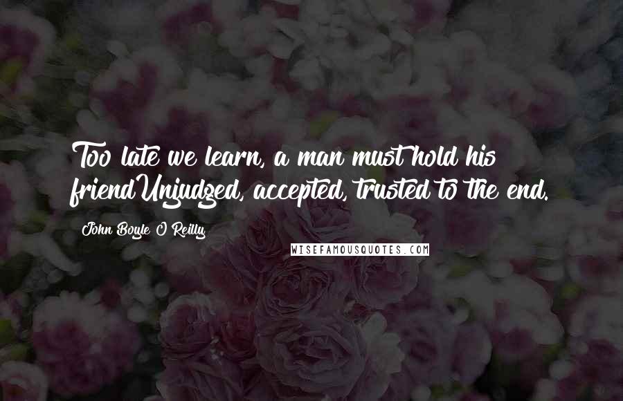 John Boyle O'Reilly Quotes: Too late we learn, a man must hold his friendUnjudged, accepted, trusted to the end.