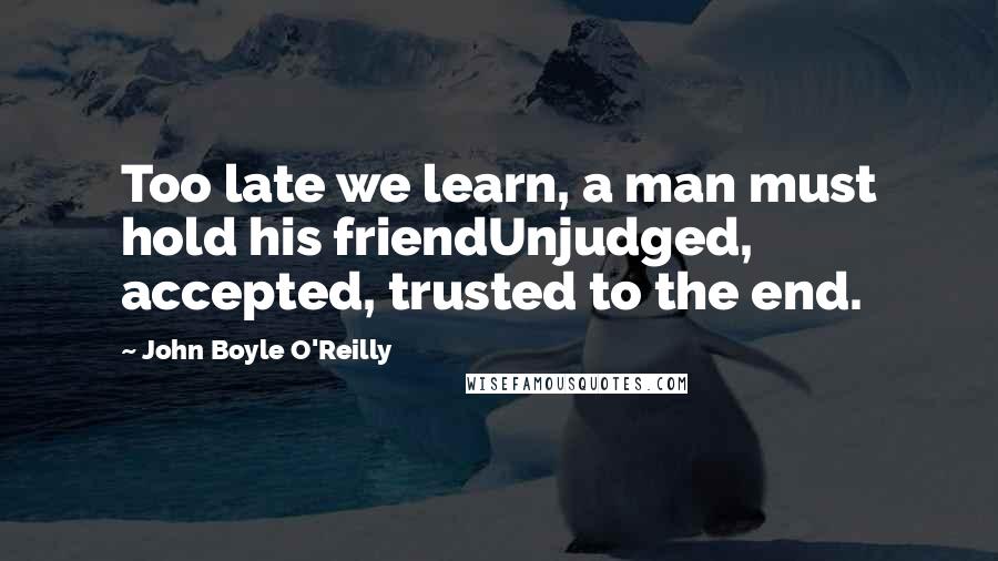 John Boyle O'Reilly Quotes: Too late we learn, a man must hold his friendUnjudged, accepted, trusted to the end.