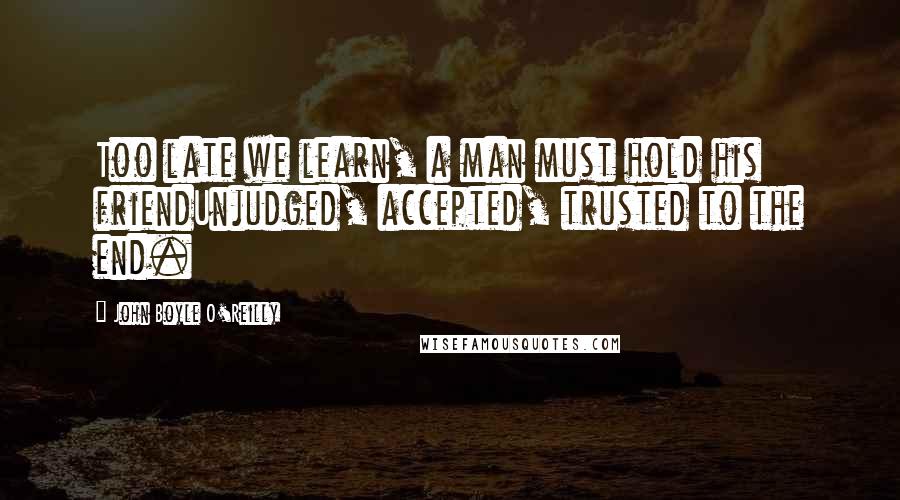 John Boyle O'Reilly Quotes: Too late we learn, a man must hold his friendUnjudged, accepted, trusted to the end.