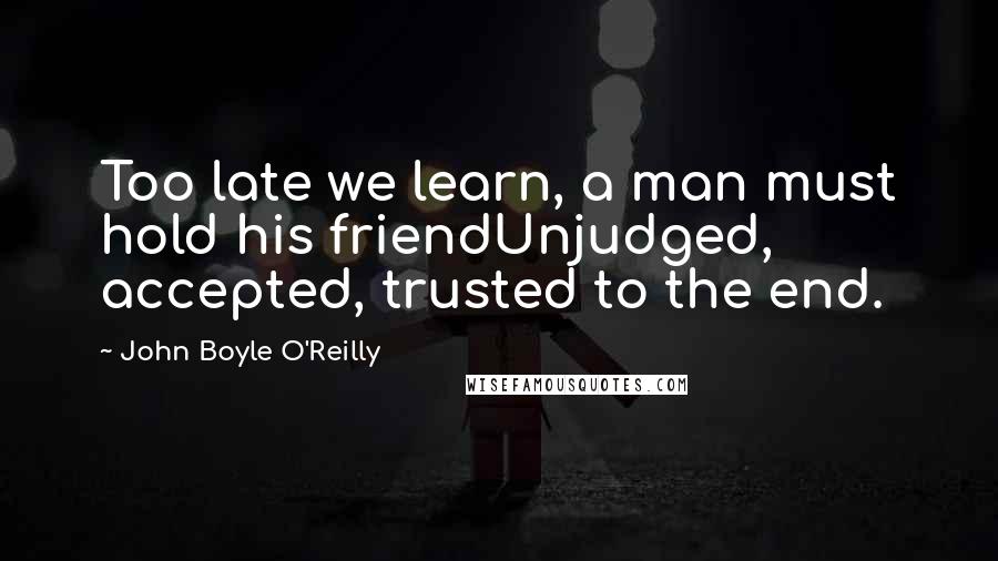 John Boyle O'Reilly Quotes: Too late we learn, a man must hold his friendUnjudged, accepted, trusted to the end.