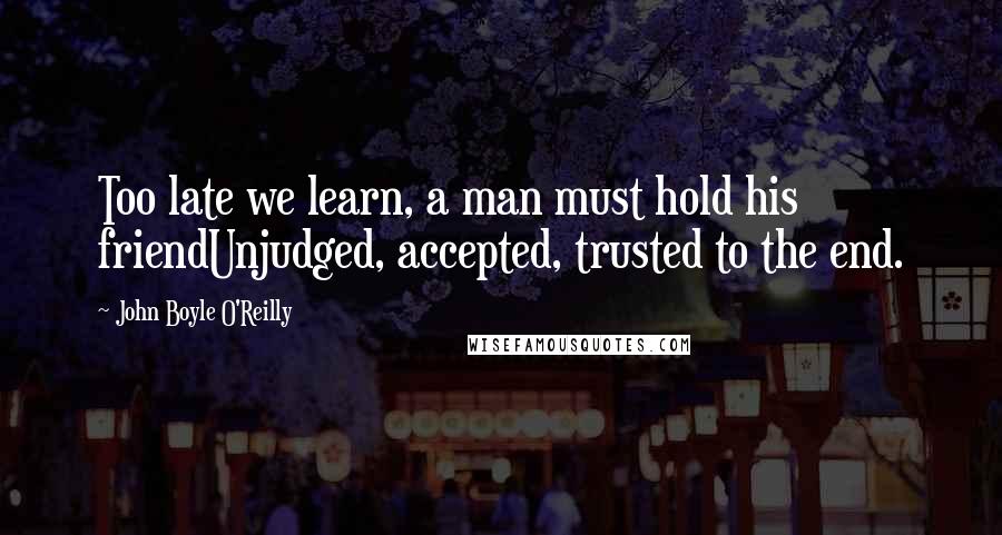 John Boyle O'Reilly Quotes: Too late we learn, a man must hold his friendUnjudged, accepted, trusted to the end.