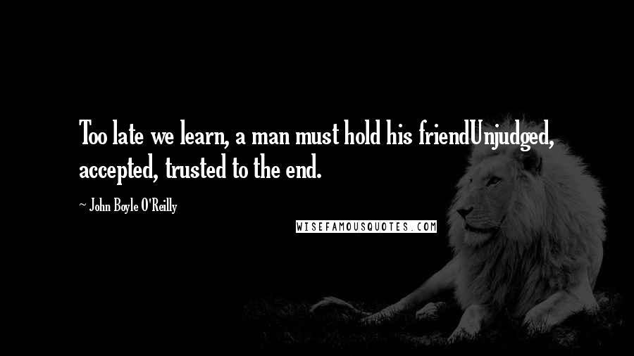 John Boyle O'Reilly Quotes: Too late we learn, a man must hold his friendUnjudged, accepted, trusted to the end.