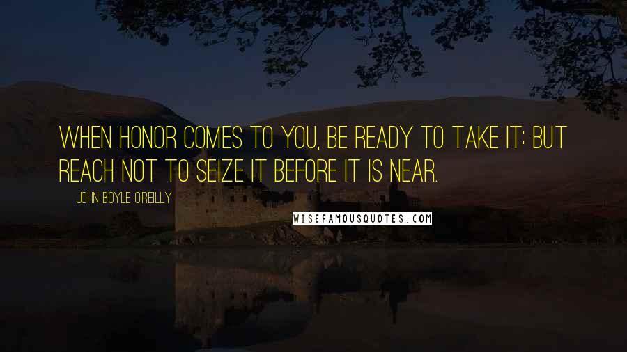 John Boyle O'Reilly Quotes: When honor comes to you, be ready to take it; But reach not to seize it before it is near.