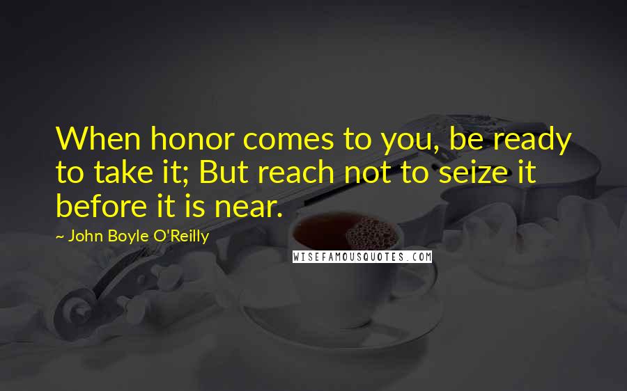 John Boyle O'Reilly Quotes: When honor comes to you, be ready to take it; But reach not to seize it before it is near.