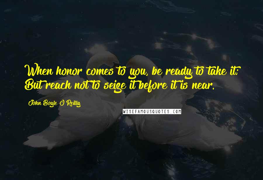 John Boyle O'Reilly Quotes: When honor comes to you, be ready to take it; But reach not to seize it before it is near.