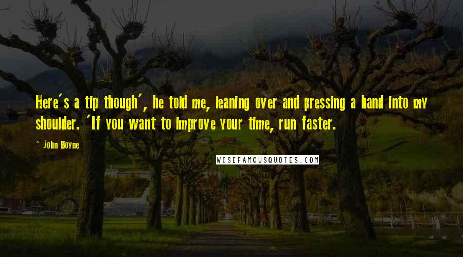 John Boyne Quotes: Here's a tip though', he told me, leaning over and pressing a hand into my shoulder. 'If you want to improve your time, run faster.