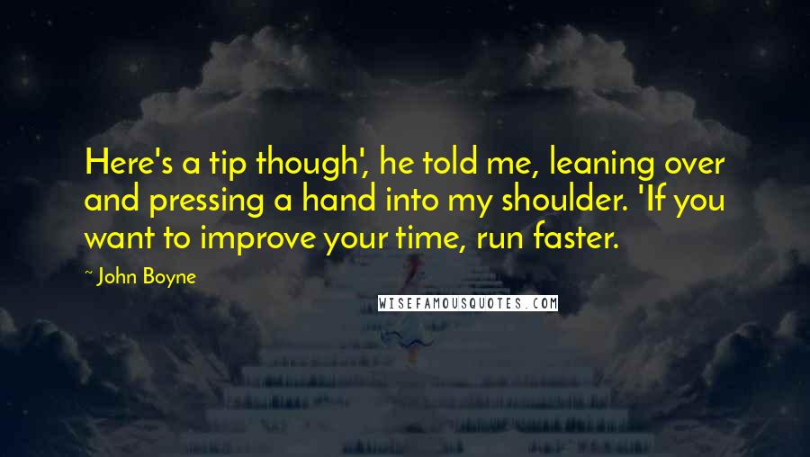 John Boyne Quotes: Here's a tip though', he told me, leaning over and pressing a hand into my shoulder. 'If you want to improve your time, run faster.