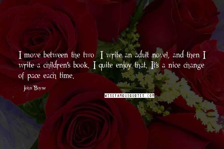 John Boyne Quotes: I move between the two: I write an adult novel, and then I write a children's book. I quite enjoy that. It's a nice change of pace each time.