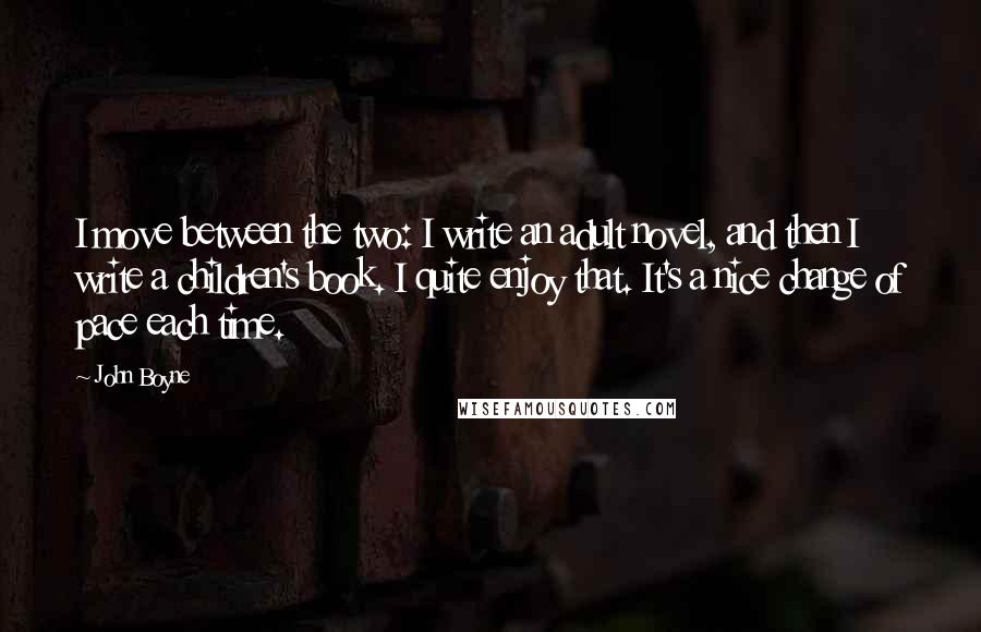 John Boyne Quotes: I move between the two: I write an adult novel, and then I write a children's book. I quite enjoy that. It's a nice change of pace each time.