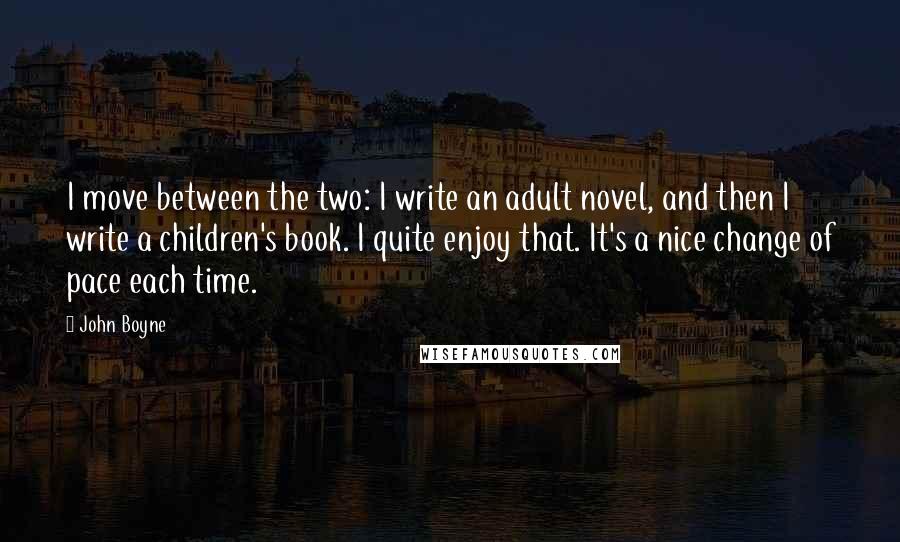 John Boyne Quotes: I move between the two: I write an adult novel, and then I write a children's book. I quite enjoy that. It's a nice change of pace each time.