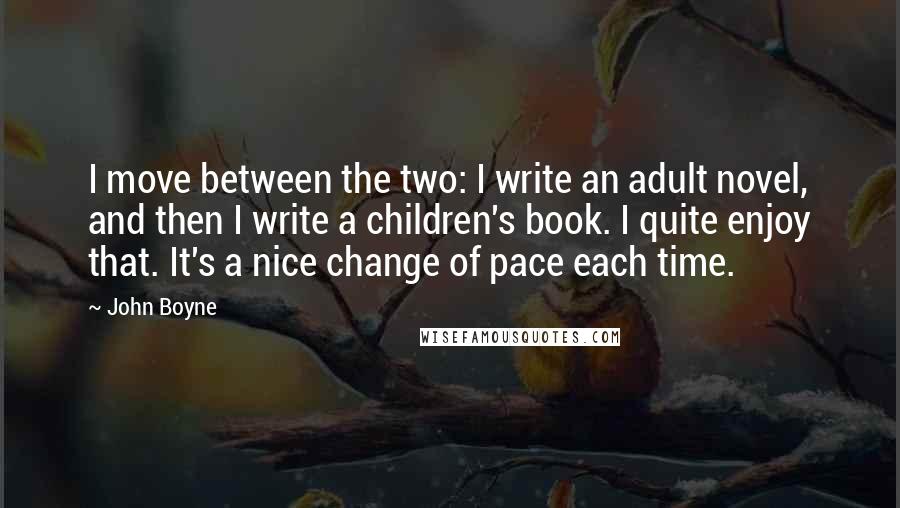 John Boyne Quotes: I move between the two: I write an adult novel, and then I write a children's book. I quite enjoy that. It's a nice change of pace each time.