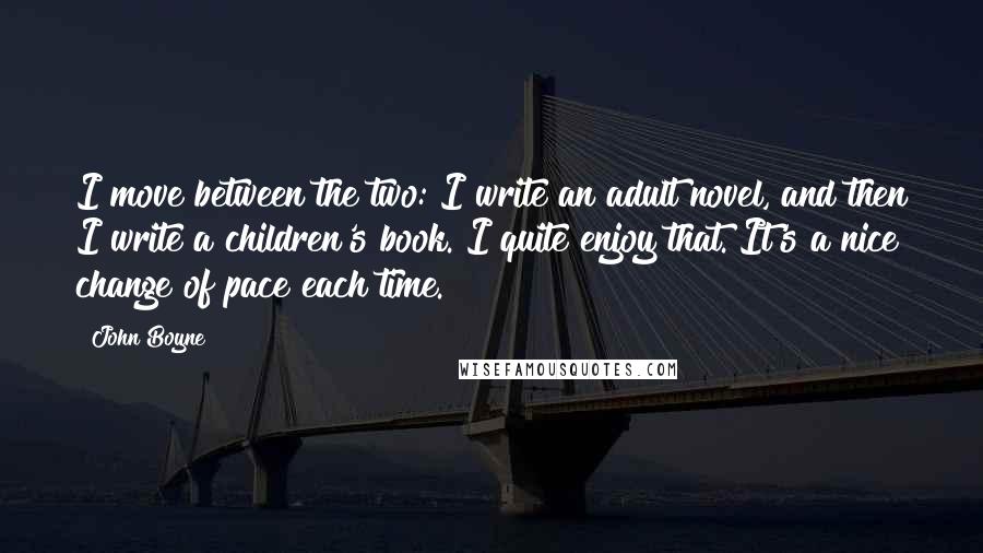 John Boyne Quotes: I move between the two: I write an adult novel, and then I write a children's book. I quite enjoy that. It's a nice change of pace each time.