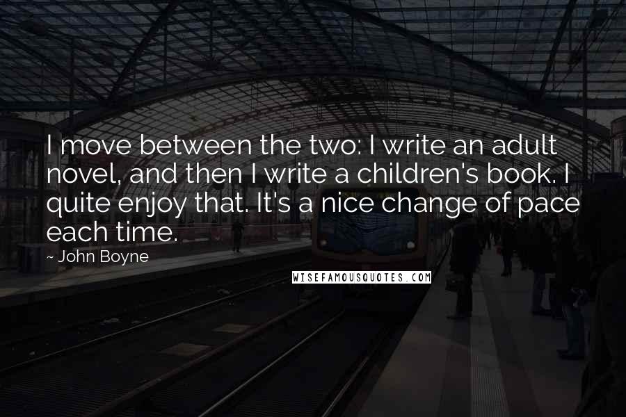 John Boyne Quotes: I move between the two: I write an adult novel, and then I write a children's book. I quite enjoy that. It's a nice change of pace each time.