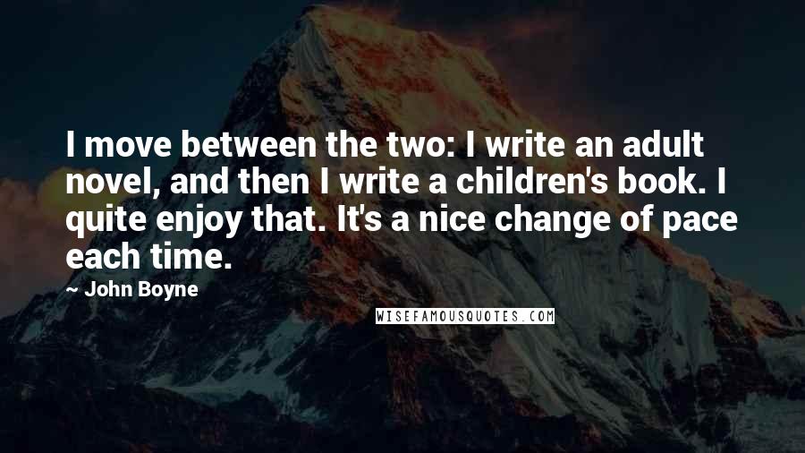 John Boyne Quotes: I move between the two: I write an adult novel, and then I write a children's book. I quite enjoy that. It's a nice change of pace each time.